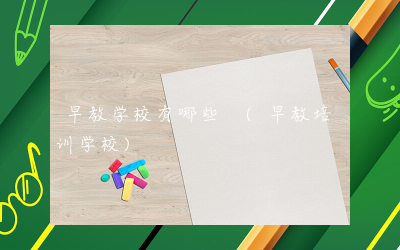 早教学校有哪些 (早教培训学校)